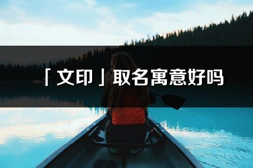 「文印」取名寓意好嗎_文印名字含義及寓意