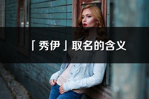 「秀伊」取名的含義_秀伊名字寓意