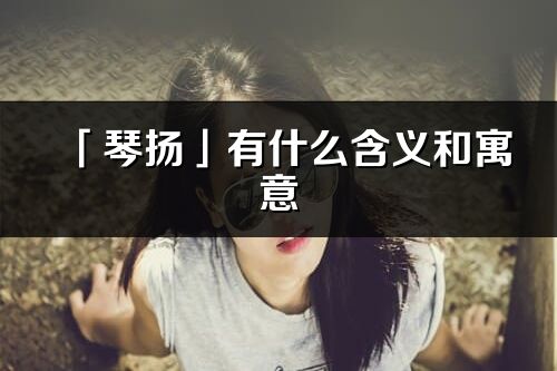 「琴揚」有什么含義和寓意_琴揚名字的出處與意思