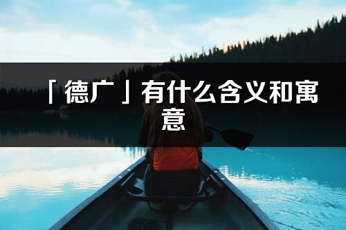 「德廣」有什么含義和寓意_德廣名字的出處與意思