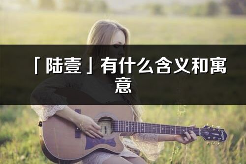 「陸壹」有什么含義和寓意_陸壹名字的出處與意思