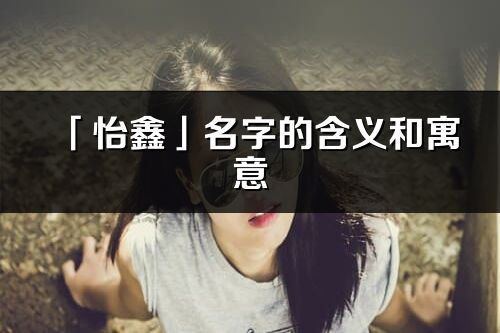 「怡鑫」名字的含義和寓意_怡鑫的出處與意思解釋