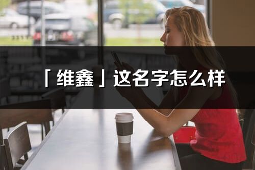 「維鑫」這名字怎么樣_維鑫的名字解釋