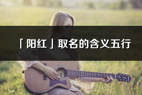 「陽紅」取名的含義五行_陽紅名字寓意解釋