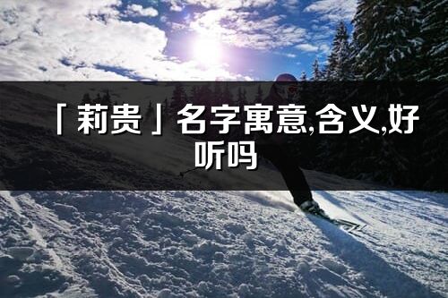 「莉貴」名字寓意,含義,好聽嗎_莉貴名字分析打分