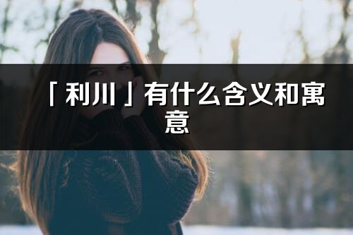 「利川」有什么含義和寓意_利川名字的出處與意思