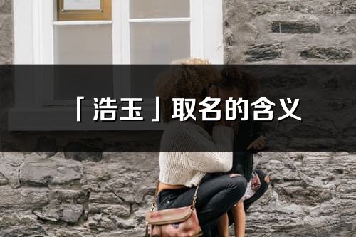 「浩玉」取名的含義_浩玉名字寓意解釋