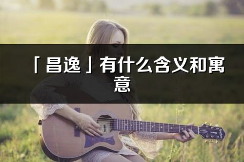 「昌逸」有什么含義和寓意_昌逸名字的出處與意思