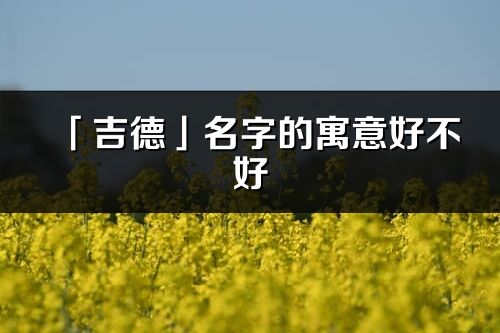 「吉德」名字的寓意好不好_吉德含義分析