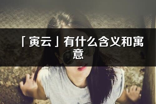 「寅云」有什么含義和寓意_寅云名字的出處與意思