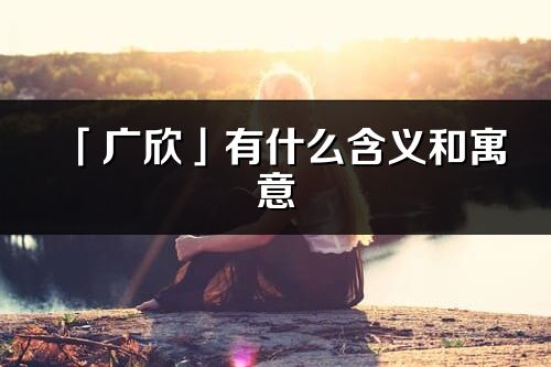 「廣欣」有什么含義和寓意_廣欣名字的出處與意思