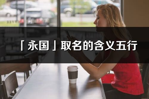 「永國」取名的含義五行_永國名字寓意解釋