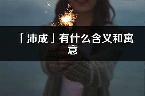 「沛成」有什么含義和寓意_沛成名字的出處與意思