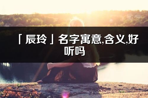「辰玲」名字寓意,含義,好聽嗎_辰玲名字分析打分