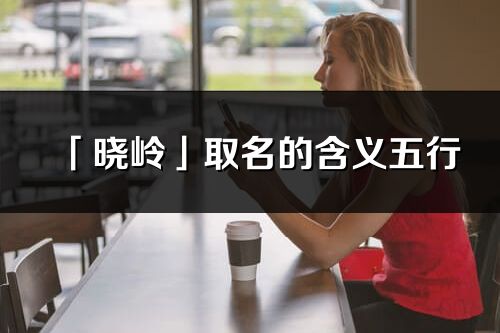「曉嶺」取名的含義五行_曉嶺名字寓意解釋