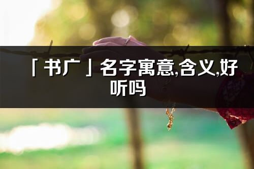 「書廣」名字寓意,含義,好聽嗎_書廣名字取名打分