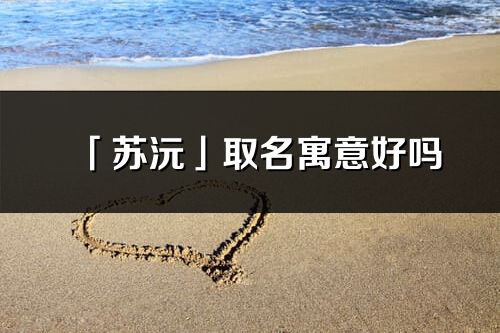 「蘇沅」取名寓意好嗎_蘇沅名字含義及五行