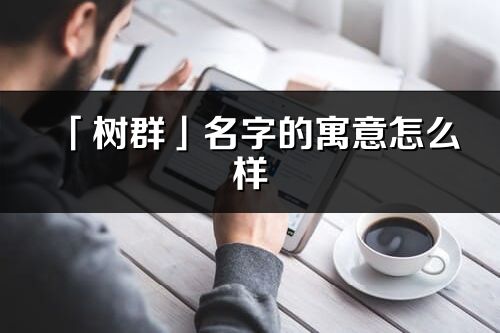「樹群」名字的寓意怎么樣_樹群的出處