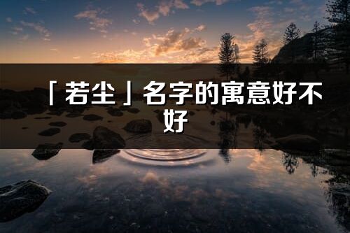 「若塵」名字的寓意好不好_若塵含義分析