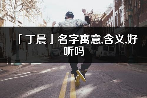 「丁晨」名字寓意,含義,好聽嗎_丁晨名字分析打分