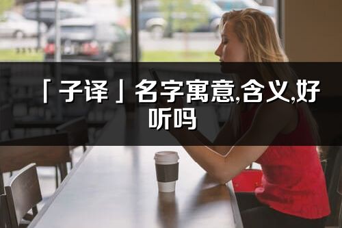 「子譯」名字寓意,含義,好聽嗎_子譯名字分析打分