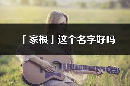 「家根」這個名字好嗎_家根名字寓意,含義