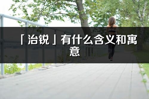 「治銳」有什么含義和寓意_治銳名字的出處與意思