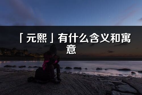 「元熙」有什么含義和寓意_元熙名字的出處與意思