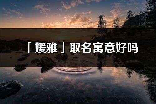 「媛雅」取名寓意好嗎_媛雅名字含義及寓意
