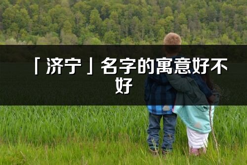 「濟(jì)寧」名字的寓意好不好_濟(jì)寧含義分析