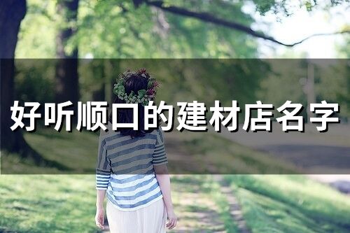 好聽順口的建材店名字 寓意好的建材公司名字大全